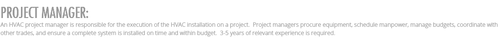 PROJECT MANAGER: An HVAC project manager is responsible for the execution of the HVAC installation on a project. Project managers procure equipment, schedule manpower, manage budgets, coordinate with other trades, and ensure a complete system is installed on time and within budget. 3-5 years of relevant experience is required.