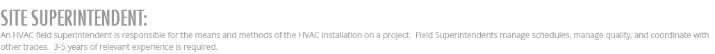 SITE SUPERINTENDENT: An HVAC field superintendent is responsible for the means and methods of the HVAC installation on a project. Field Superintendents manage schedules, manage quality, and coordinate with other trades. 3-5 years of relevant experience is required.